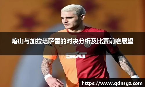 喀山与加拉塔萨雷的对决分析及比赛前瞻展望
